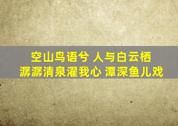 空山鸟语兮 人与白云栖 潺潺清泉濯我心 潭深鱼儿戏